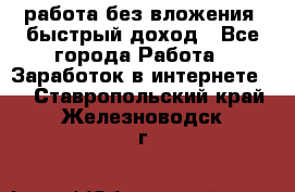 работа без вложения, быстрый доход - Все города Работа » Заработок в интернете   . Ставропольский край,Железноводск г.